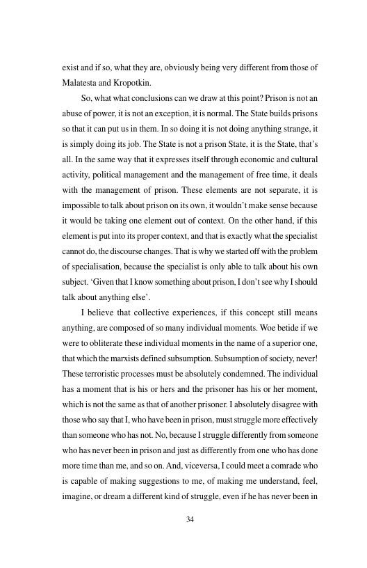 existandifso. what they are, obviously being very diffrent from those of Malatesta and Kropotkin. So.what what conclusions can we draw atthis point? Prison s notan abuse of power, it notan exception, it s normal. The State builds prisons s01that it can put usin them. Inso doing it is not doing anything strange, it s simply doing it job. The State is not a prison State, it s the State, that’s all I the same way tha it exprsses isel through economic and cultural actvity, poliical management and the management of free ime, it deals with the management of prison. These clements are not separate, it is impossibl o talk sbout prison on ts own. it wouldn’t make sense because it would be taking one element out of context. On the other hand. if this clement s putnto s proper context, and tha s exactly whatthespecialist cannot o, the discourse changes. Thatis why westrted offwiththe problem. of specialisation. because the specialist i only able to alk about his own. subject. Given that 1 knor something about prison, 1 don’tsee why I should talk about anything el I believe that collective experiences, if this concept still means anything,are composed of so many individual moments. Woe betide if e were t oblierae these individual momentsin the name of a superior onc, that which the marvists defined subsumption. Subsumption of socity. never! These terror i processes must be absolutely condemned. The individual has moment that is his or hers and the prisoner has his or her moment, which i not the same as that of anotherprisoner | bsolutely disagree with those who say tht L who have beenin prison, must srugele more effectively than someone who hasnot. No,because I strugele differetly from someone who has never been n prison and just as differently from one who has done more time than me, and so on. And, viceversa, I could meet a comrade who is capable of making suggestions to me, of making me understand, fecl imagine, or dream a ifferent kind of struggle, even ifhe has never been in Y